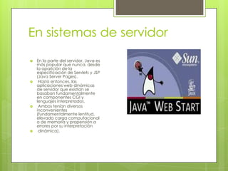 En sistemas de servidor
 En la parte del servidor, Java es
más popular que nunca, desde
la aparición de la
especificación de Servlets y JSP
(Java Server Pages).
 Hasta entonces, las
aplicaciones web dinámicas
de servidor que existían se
basaban fundamentalmente
en componentes CGI y
lenguajes interpretados.
 Ambos tenían diversos
inconvenientes
(fundamentalmente lentitud,
elevada carga computacional
o de memoria y propensión a
errores por su interpretación
 dinámica).
 