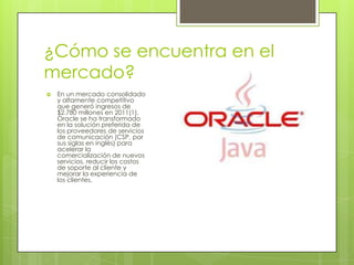 ¿Cómo se encuentra en el
mercado?
 En un mercado consolidado
y altamente competitivo
que generó ingresos de
$2.780 millones en 2011(1),
Oracle se ha transformado
en la solución preferida de
los proveedores de servicios
de comunicación (CSP, por
sus siglas en inglés) para
acelerar la
comercialización de nuevos
servicios, reducir los costos
de soporte al cliente y
mejorar la experiencia de
los clientes.
 