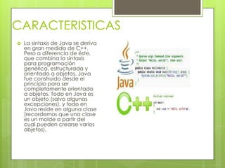 CARACTERISTICAS
 La sintaxis de Java se deriva
en gran medida de C++.
Pero a diferencia de éste,
que combina la sintaxis
para programación
genérica, estructurada y
orientada a objetos, Java
fue construido desde el
principio para ser
completamente orientado
a objetos. Todo en Java es
un objeto (salvo algunas
excepciones), y todo en
Java reside en alguna clase
(recordemos que una clase
es un molde a partir del
cual pueden crearse varios
objetos).
 