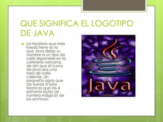 QUE SIGNIFICA EL LOGOTIPO
DE JAVA
 La hipótesis que más
fuerza tiene es la
que Java debe su
nombre a un tipo de
café disponible en la
cafetería cercana,
de ahí que el icono
de java sea una
taza de café
caliente. Un
pequeño signo que
da fuerza a esta
teoría es que los 4
primeros bytes (el
número mágico) de
los archivos.
 