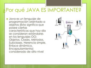 ¿Por qué JAVA ES IMPORTANTE?
 Java es un lenguaje de
programación orientado a
objetos (Esto significa que
posee ciertas
características que hoy día
se consideran estándares
en los lenguajes OO:
Objetos, Clases, Métodos,
Subclases, Herencia simple,
Enlace dinámico,
Encapsulamiento)
considerado de alto nivel
 