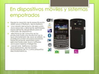 En dispositivos móviles y sistemas
empotrados
 Desde la creación de la especificación
J2ME (Java 2 Platform, Micro Edition),
 una versión del entorno de ejecución
Java reducido y altamente optimizado,
especialmente desarrollado para el
mercado de dispositivos
 electrónicos de consumo se ha
producido toda una revolución en lo
que a la extensión de Java se refiere. Es
posible encontrar microprocesadores
específicamente diseñados para
ejecutar bytecode Java y software
Java para tarjetas inteligentes
 (JavaCard), teléfonos móviles,
buscapersonas, set-top-boxes,
sintonizadores de TV y otros pequeños
electrodomésticos.
 