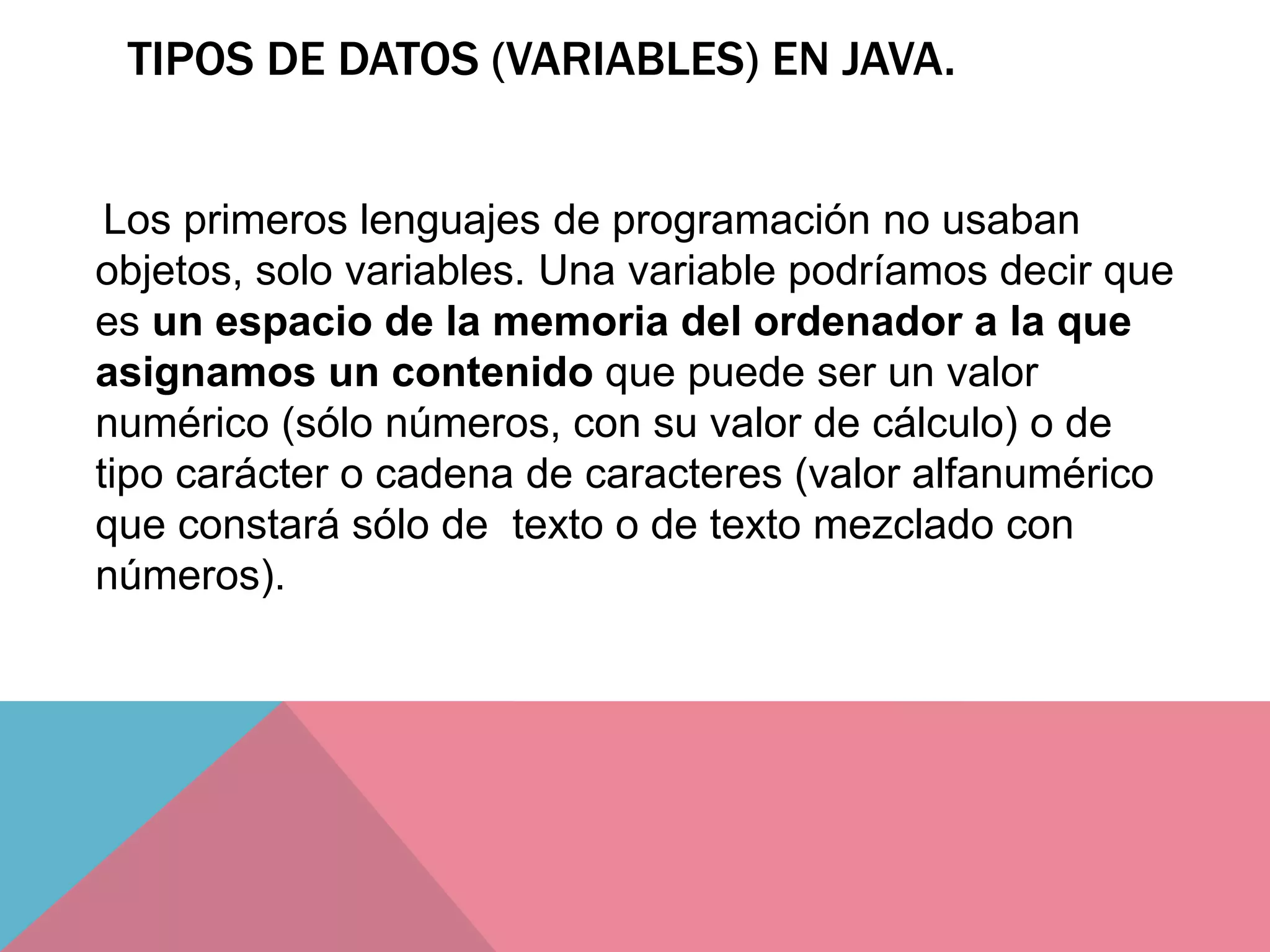 TIPOS DE DATOS (VARIABLES) EN JAVA.
Los primeros lenguajes de programación no usaban
objetos, solo variables. Una variable podríamos decir que
es un espacio de la memoria del ordenador a la que
asignamos un contenido que puede ser un valor
numérico (sólo números, con su valor de cálculo) o de
tipo carácter o cadena de caracteres (valor alfanumérico
que constará sólo de texto o de texto mezclado con
números).
 