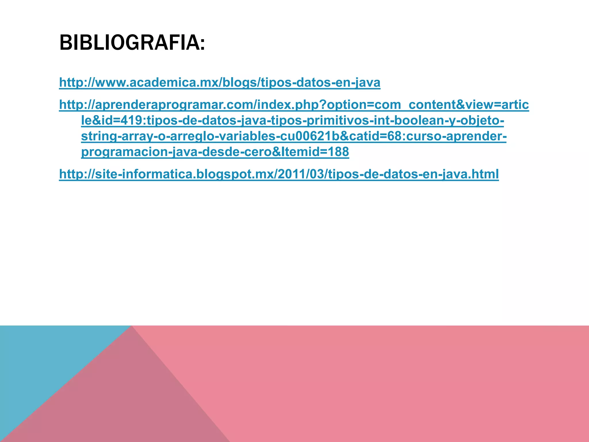 BIBLIOGRAFIA:
http://www.academica.mx/blogs/tipos-datos-en-java
http://aprenderaprogramar.com/index.php?option=com_content&view=artic
le&id=419:tipos-de-datos-java-tipos-primitivos-int-boolean-y-objeto-
string-array-o-arreglo-variables-cu00621b&catid=68:curso-aprender-
programacion-java-desde-cero&Itemid=188
http://site-informatica.blogspot.mx/2011/03/tipos-de-datos-en-java.html
 