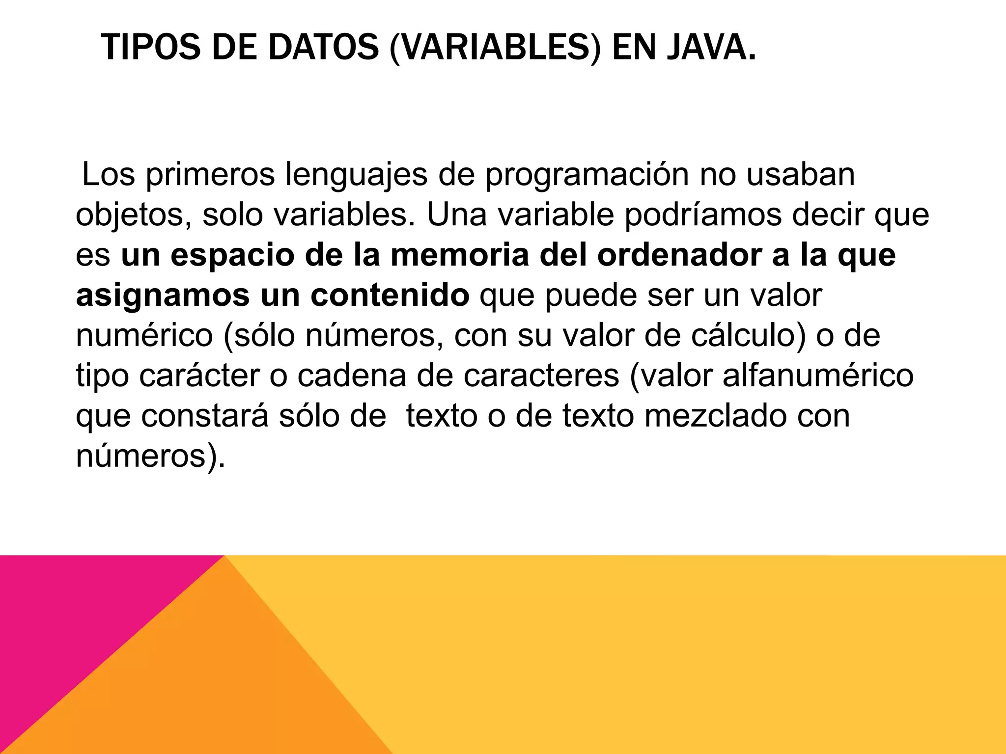 TIPOS DE DATOS (VARIABLES) EN JAVA.
Los primeros lenguajes de programación no usaban
objetos, solo variables. Una variable podríamos decir que
es un espacio de la memoria del ordenador a la que
asignamos un contenido que puede ser un valor
numérico (sólo números, con su valor de cálculo) o de
tipo carácter o cadena de caracteres (valor alfanumérico
que constará sólo de texto o de texto mezclado con
números).
 