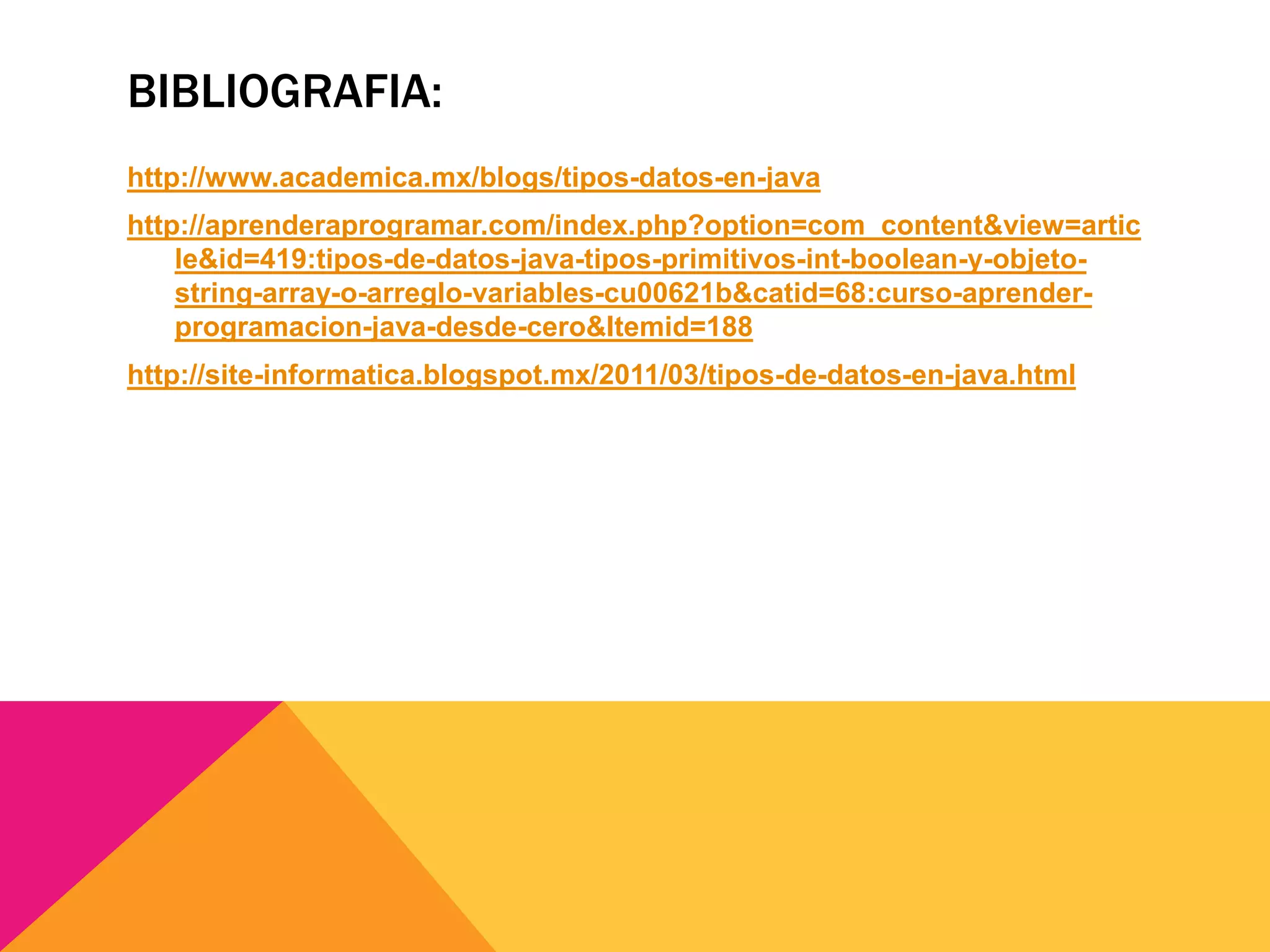 BIBLIOGRAFIA:
http://www.academica.mx/blogs/tipos-datos-en-java
http://aprenderaprogramar.com/index.php?option=com_content&view=artic
le&id=419:tipos-de-datos-java-tipos-primitivos-int-boolean-y-objeto-
string-array-o-arreglo-variables-cu00621b&catid=68:curso-aprender-
programacion-java-desde-cero&Itemid=188
http://site-informatica.blogspot.mx/2011/03/tipos-de-datos-en-java.html
 