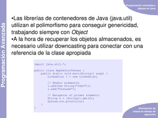Programación orientada a 
                                                                objetos en Java



●Las librerías de contenedores de Java (java.util) 
utilizan el polimorfismo para conseguir genericidad, 
trabajando siempre con Object
●A la hora de recuperar los objetos almacenados, es 


necesario utilizar downcasting para conectar con una 
referencia de la clase apropiada
         import java.util.*;

         public class AppGestorTareas {
             public static void main(String[] args) {
                 LinkedList l = new LinkedList;

                 // Añadir elementos
                 l.add(new String(“Jaén”));
                 l.add(“Granada”);

                 // Recuperar el primer elemento
                 String s = (String)l.get(0);
                 System.out.println(s);
             }
         }                                                        Información de 
                                                             clases en tiempo de 
                                                                       ejecución
 