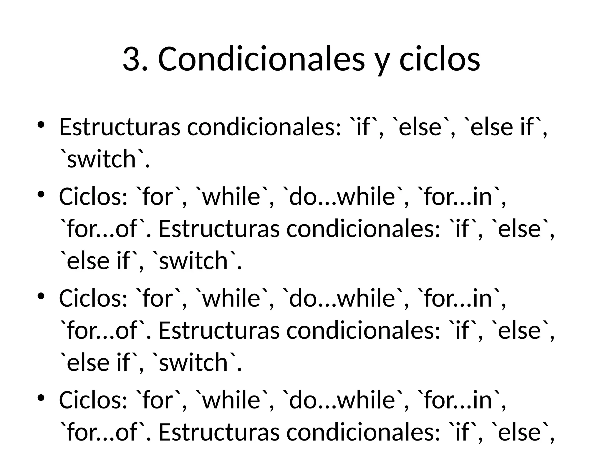 3. Condicionales y ciclos
• Estructuras condicionales: `if`, `else`, `else if`,
`switch`.
• Ciclos: `for`, `while`, `do...while`, `for...in`,
`for...of`. Estructuras condicionales: `if`, `else`,
`else if`, `switch`.
• Ciclos: `for`, `while`, `do...while`, `for...in`,
`for...of`. Estructuras condicionales: `if`, `else`,
`else if`, `switch`.
• Ciclos: `for`, `while`, `do...while`, `for...in`,
`for...of`. Estructuras condicionales: `if`, `else`,
 