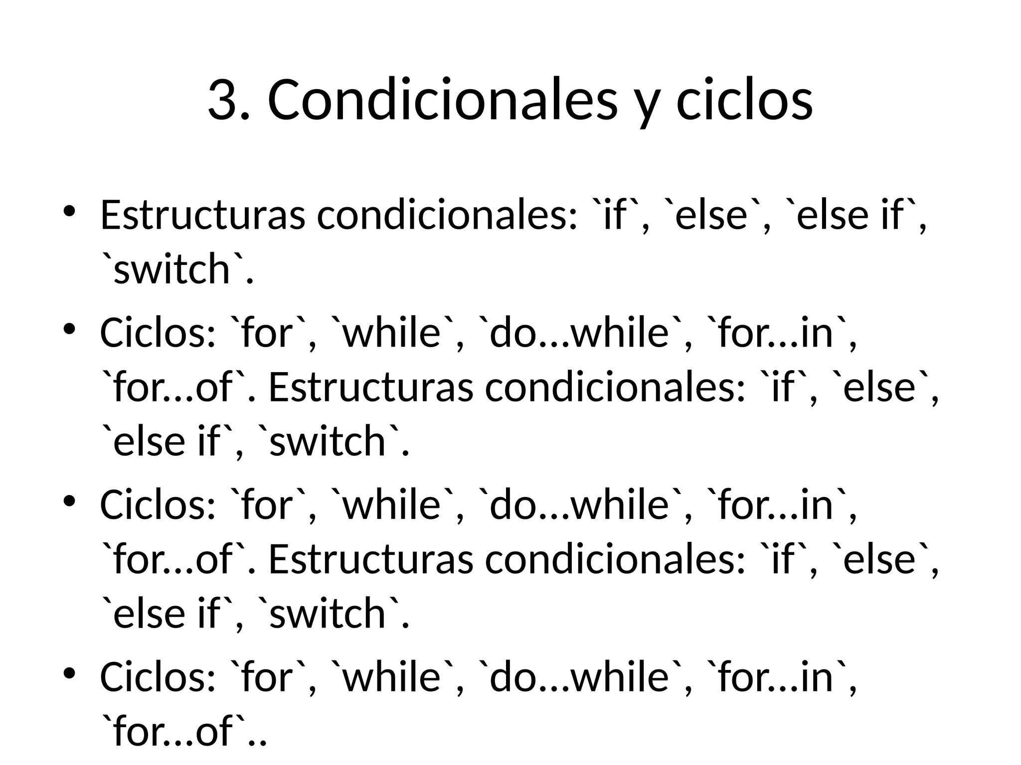 3. Condicionales y ciclos
• Estructuras condicionales: `if`, `else`, `else if`,
`switch`.
• Ciclos: `for`, `while`, `do...while`, `for...in`,
`for...of`. Estructuras condicionales: `if`, `else`,
`else if`, `switch`.
• Ciclos: `for`, `while`, `do...while`, `for...in`,
`for...of`. Estructuras condicionales: `if`, `else`,
`else if`, `switch`.
• Ciclos: `for`, `while`, `do...while`, `for...in`,
`for...of`..
 