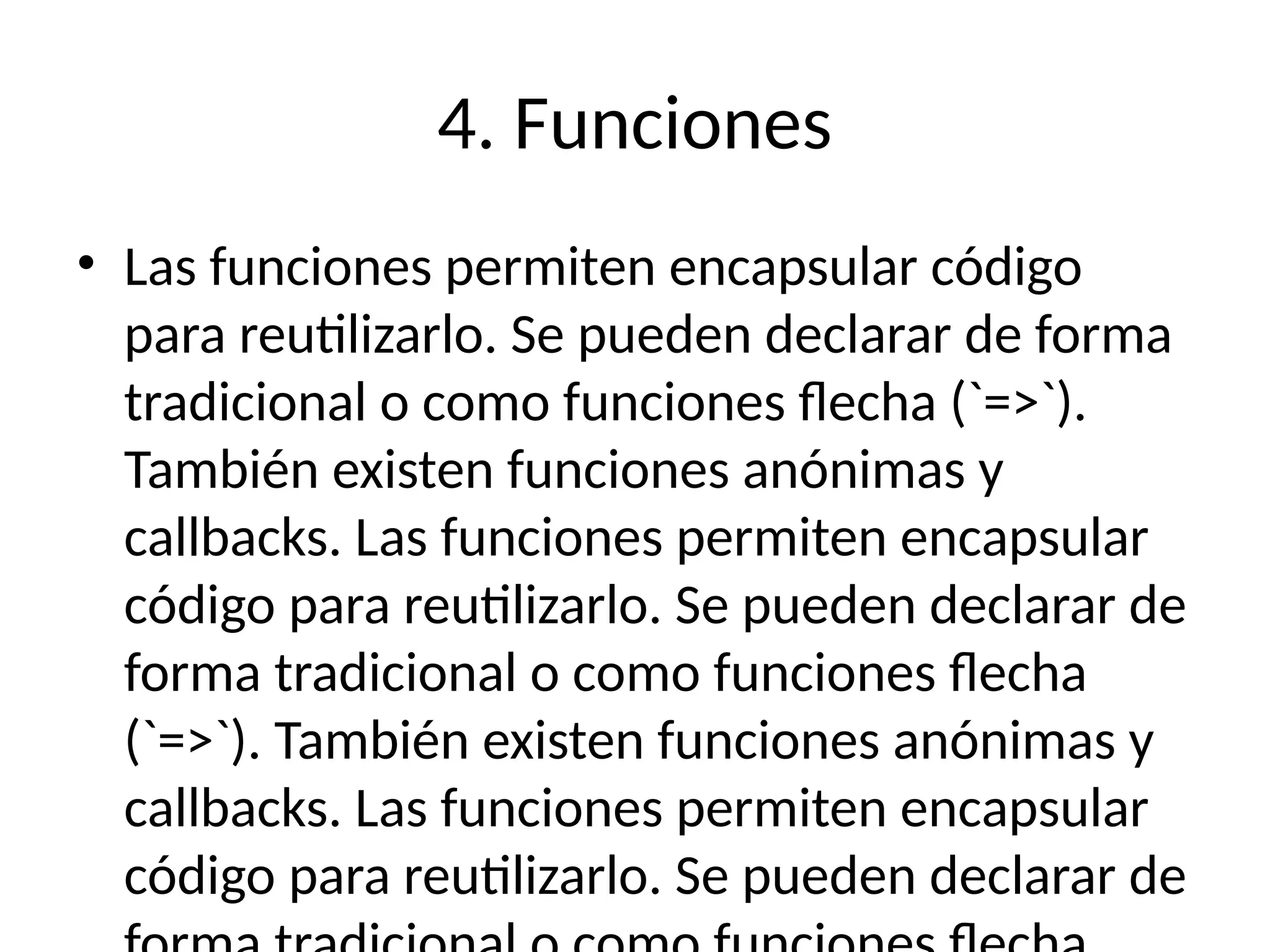 4. Funciones
• Las funciones permiten encapsular código
para reutilizarlo. Se pueden declarar de forma
tradicional o como funciones flecha (`=>`).
También existen funciones anónimas y
callbacks. Las funciones permiten encapsular
código para reutilizarlo. Se pueden declarar de
forma tradicional o como funciones flecha
(`=>`). También existen funciones anónimas y
callbacks. Las funciones permiten encapsular
código para reutilizarlo. Se pueden declarar de
 