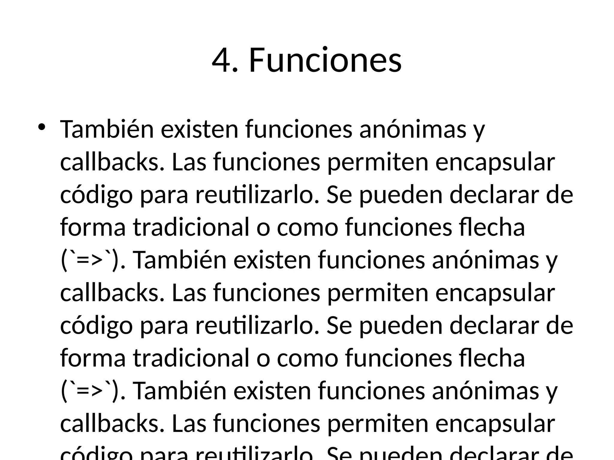 4. Funciones
• También existen funciones anónimas y
callbacks. Las funciones permiten encapsular
código para reutilizarlo. Se pueden declarar de
forma tradicional o como funciones flecha
(`=>`). También existen funciones anónimas y
callbacks. Las funciones permiten encapsular
código para reutilizarlo. Se pueden declarar de
forma tradicional o como funciones flecha
(`=>`). También existen funciones anónimas y
callbacks. Las funciones permiten encapsular
 