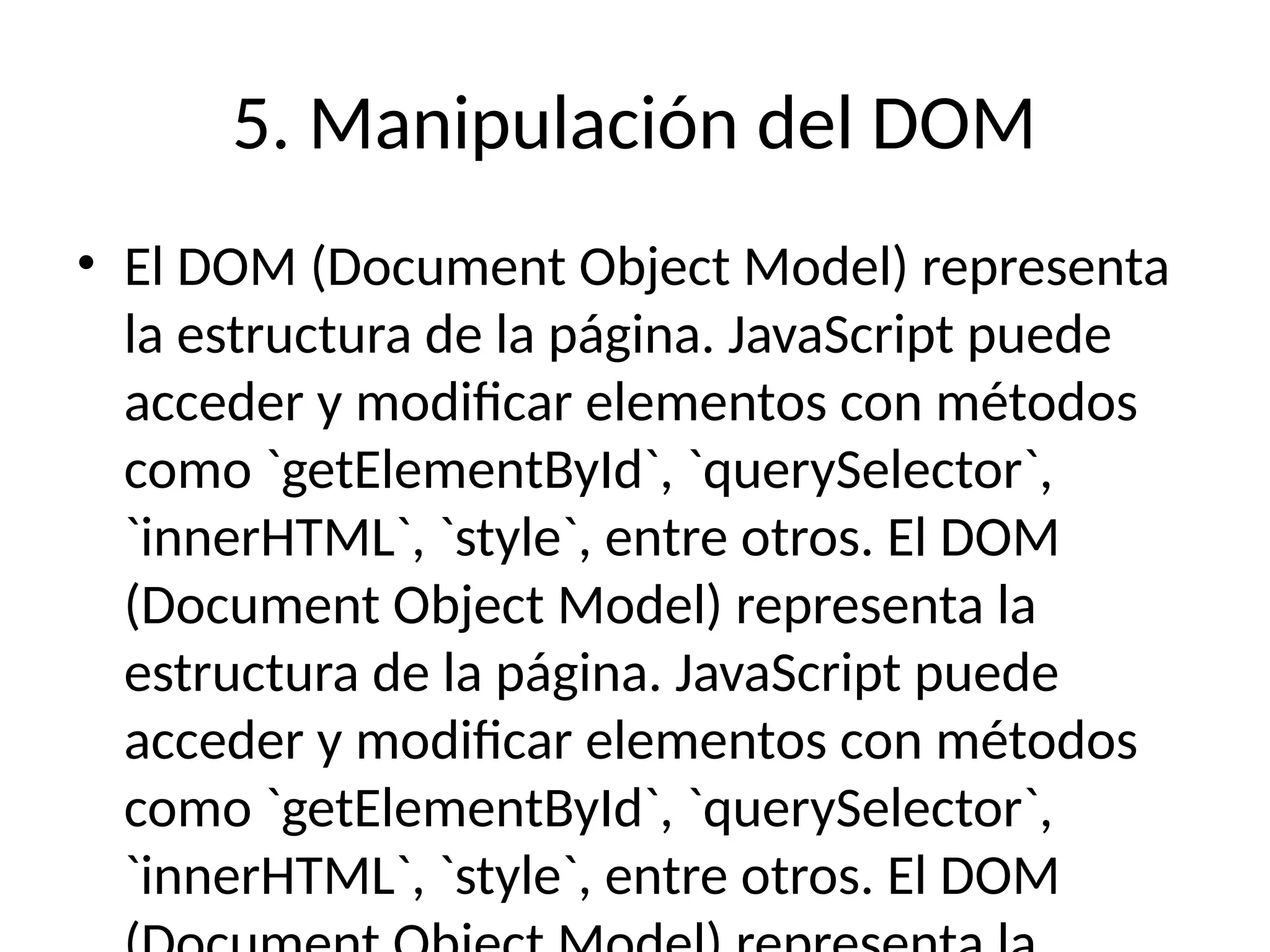 5. Manipulación del DOM
• El DOM (Document Object Model) representa
la estructura de la página. JavaScript puede
acceder y modificar elementos con métodos
como `getElementById`, `querySelector`,
`innerHTML`, `style`, entre otros. El DOM
(Document Object Model) representa la
estructura de la página. JavaScript puede
acceder y modificar elementos con métodos
como `getElementById`, `querySelector`,
`innerHTML`, `style`, entre otros. El DOM
 