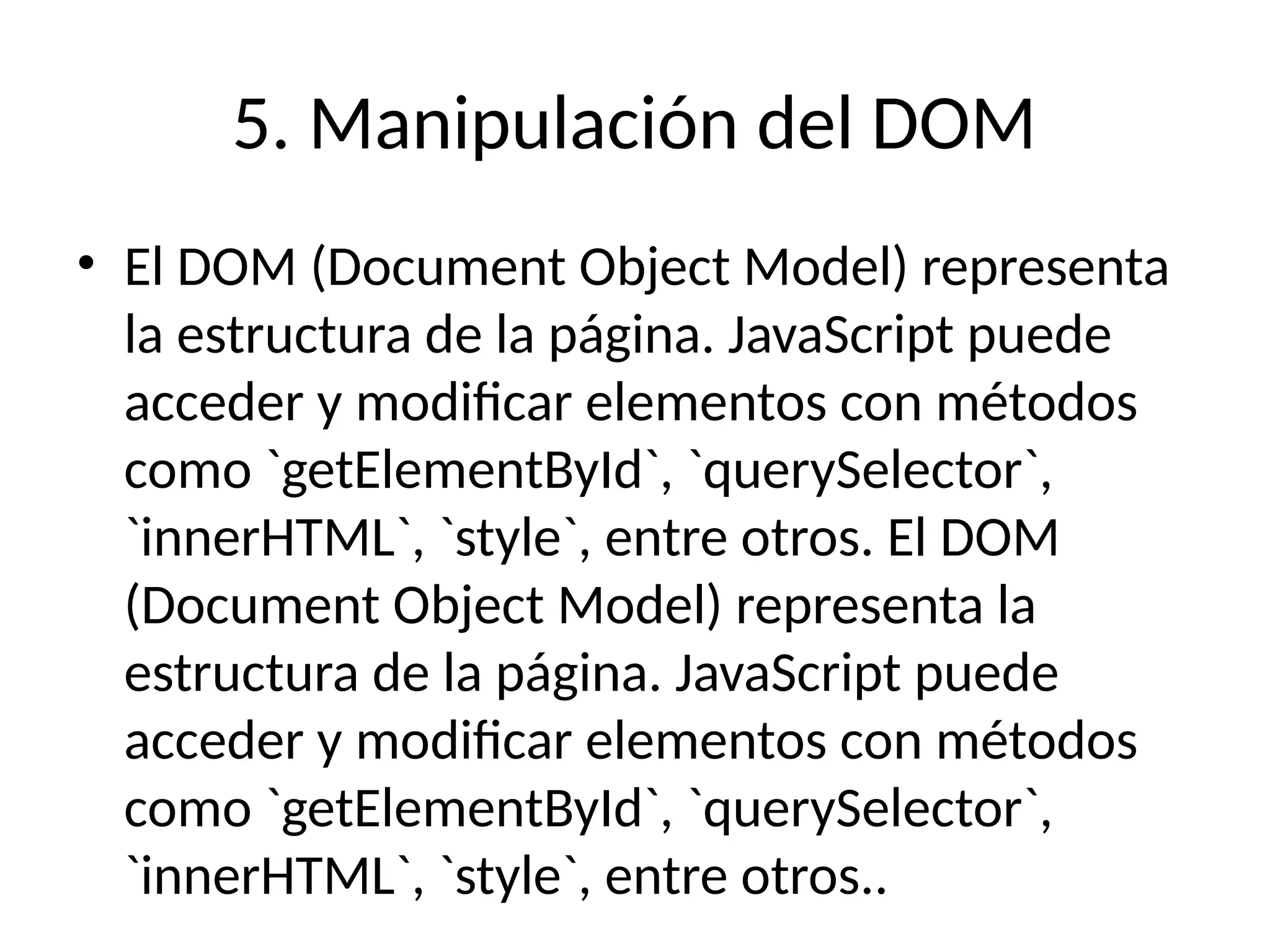 5. Manipulación del DOM
• El DOM (Document Object Model) representa
la estructura de la página. JavaScript puede
acceder y modificar elementos con métodos
como `getElementById`, `querySelector`,
`innerHTML`, `style`, entre otros. El DOM
(Document Object Model) representa la
estructura de la página. JavaScript puede
acceder y modificar elementos con métodos
como `getElementById`, `querySelector`,
`innerHTML`, `style`, entre otros..
 