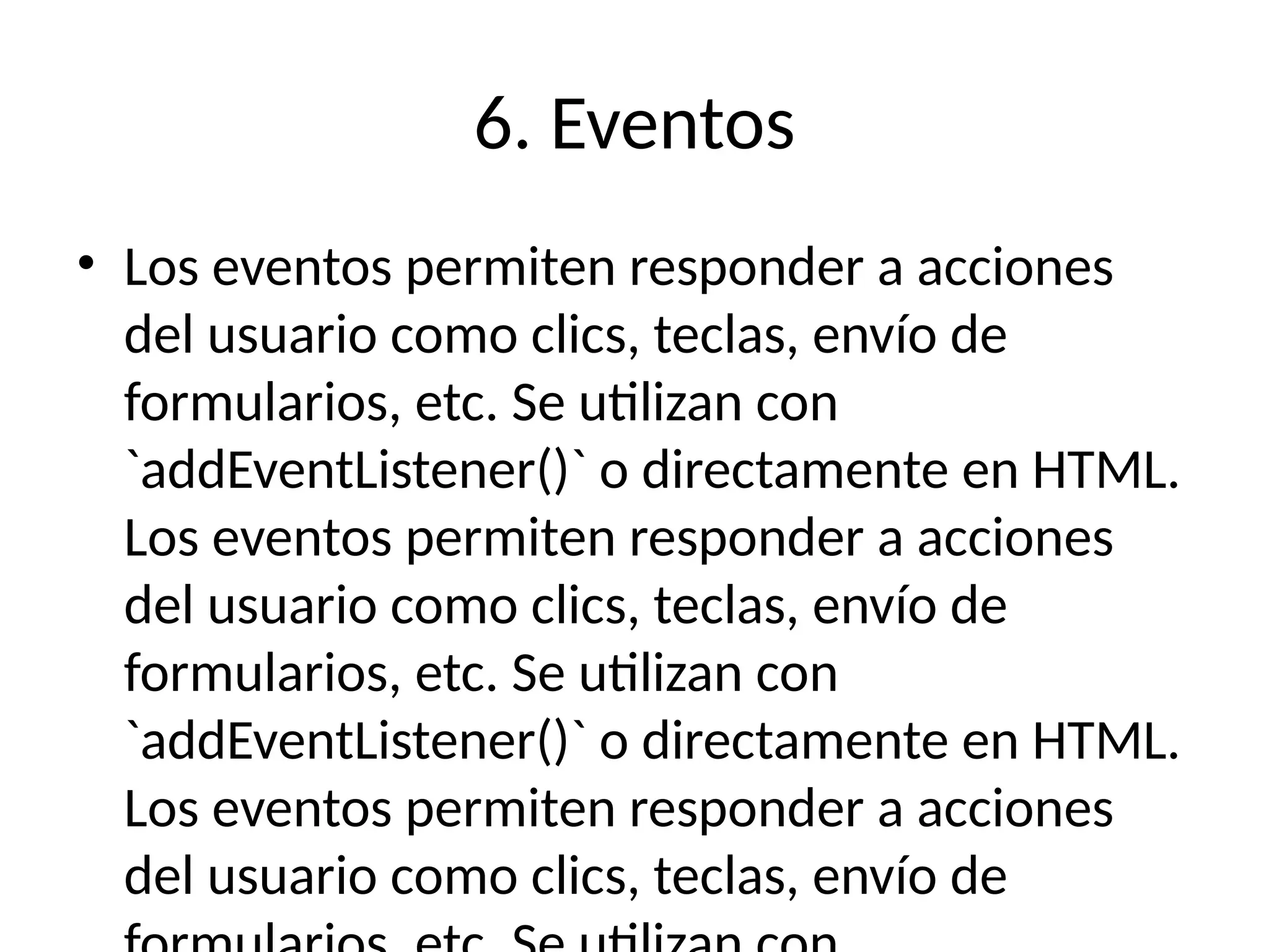 6. Eventos
• Los eventos permiten responder a acciones
del usuario como clics, teclas, envío de
formularios, etc. Se utilizan con
`addEventListener()` o directamente en HTML.
Los eventos permiten responder a acciones
del usuario como clics, teclas, envío de
formularios, etc. Se utilizan con
`addEventListener()` o directamente en HTML.
Los eventos permiten responder a acciones
del usuario como clics, teclas, envío de
 
