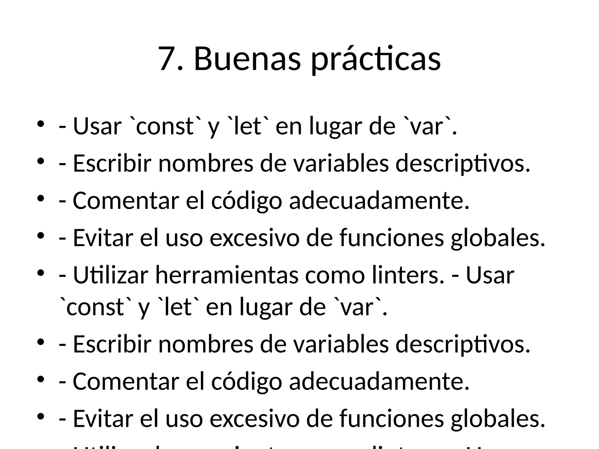 7. Buenas prácticas
• - Usar `const` y `let` en lugar de `var`.
• - Escribir nombres de variables descriptivos.
• - Comentar el código adecuadamente.
• - Evitar el uso excesivo de funciones globales.
• - Utilizar herramientas como linters. - Usar
`const` y `let` en lugar de `var`.
• - Escribir nombres de variables descriptivos.
• - Comentar el código adecuadamente.
• - Evitar el uso excesivo de funciones globales.
 