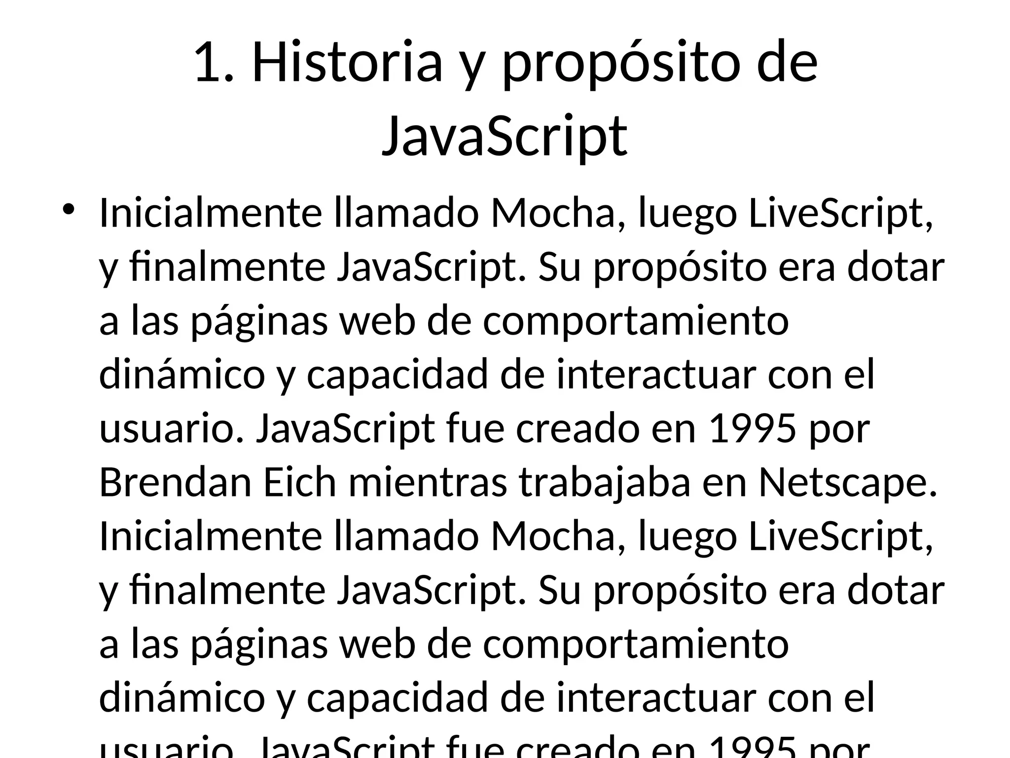1. Historia y propósito de
JavaScript
• Inicialmente llamado Mocha, luego LiveScript,
y finalmente JavaScript. Su propósito era dotar
a las páginas web de comportamiento
dinámico y capacidad de interactuar con el
usuario. JavaScript fue creado en 1995 por
Brendan Eich mientras trabajaba en Netscape.
Inicialmente llamado Mocha, luego LiveScript,
y finalmente JavaScript. Su propósito era dotar
a las páginas web de comportamiento
dinámico y capacidad de interactuar con el
 