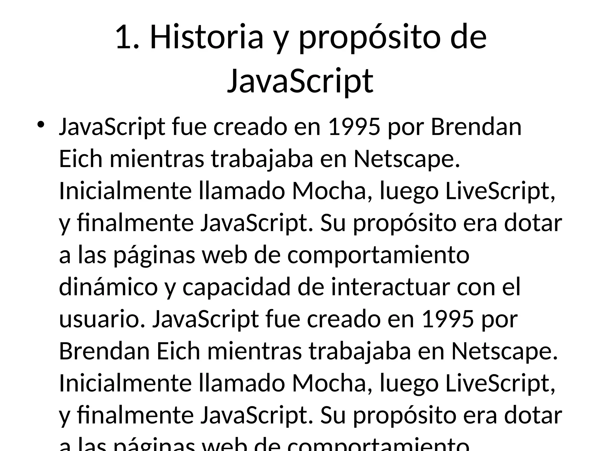 1. Historia y propósito de
JavaScript
• JavaScript fue creado en 1995 por Brendan
Eich mientras trabajaba en Netscape.
Inicialmente llamado Mocha, luego LiveScript,
y finalmente JavaScript. Su propósito era dotar
a las páginas web de comportamiento
dinámico y capacidad de interactuar con el
usuario. JavaScript fue creado en 1995 por
Brendan Eich mientras trabajaba en Netscape.
Inicialmente llamado Mocha, luego LiveScript,
y finalmente JavaScript. Su propósito era dotar
 