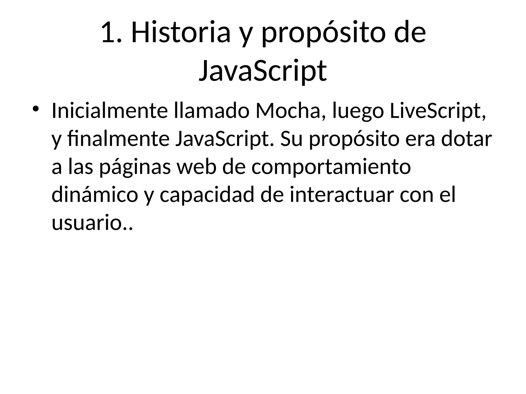 1. Historia y propósito de
JavaScript
• Inicialmente llamado Mocha, luego LiveScript,
y finalmente JavaScript. Su propósito era dotar
a las páginas web de comportamiento
dinámico y capacidad de interactuar con el
usuario..
 
