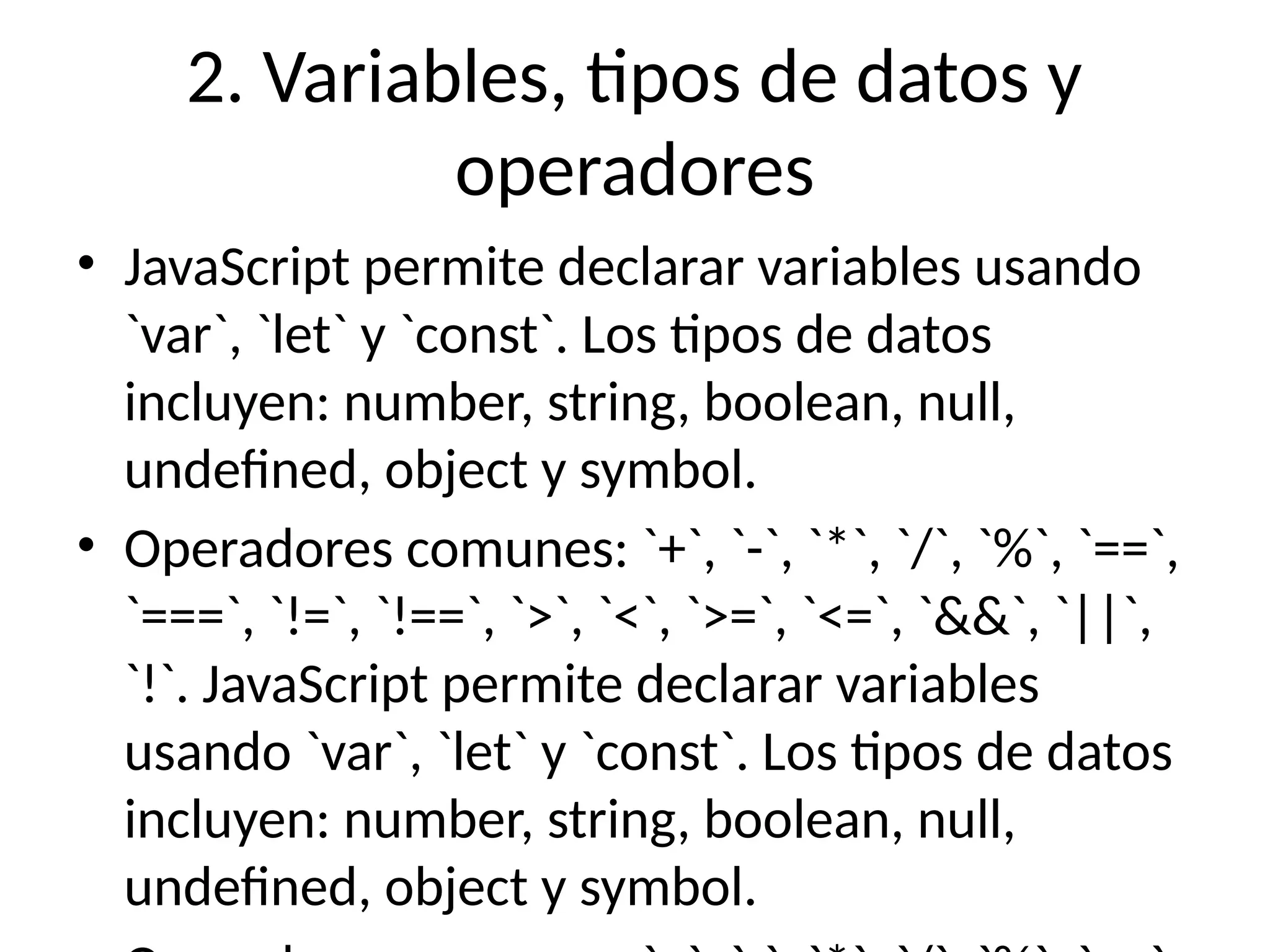 2. Variables, tipos de datos y
operadores
• JavaScript permite declarar variables usando
`var`, `let` y `const`. Los tipos de datos
incluyen: number, string, boolean, null,
undefined, object y symbol.
• Operadores comunes: `+`, `-`, `*`, `/`, `%`, `==`,
`===`, `!=`, `!==`, `>`, `<`, `>=`, `<=`, `&&`, `||`,
`!`. JavaScript permite declarar variables
usando `var`, `let` y `const`. Los tipos de datos
incluyen: number, string, boolean, null,
undefined, object y symbol.
 