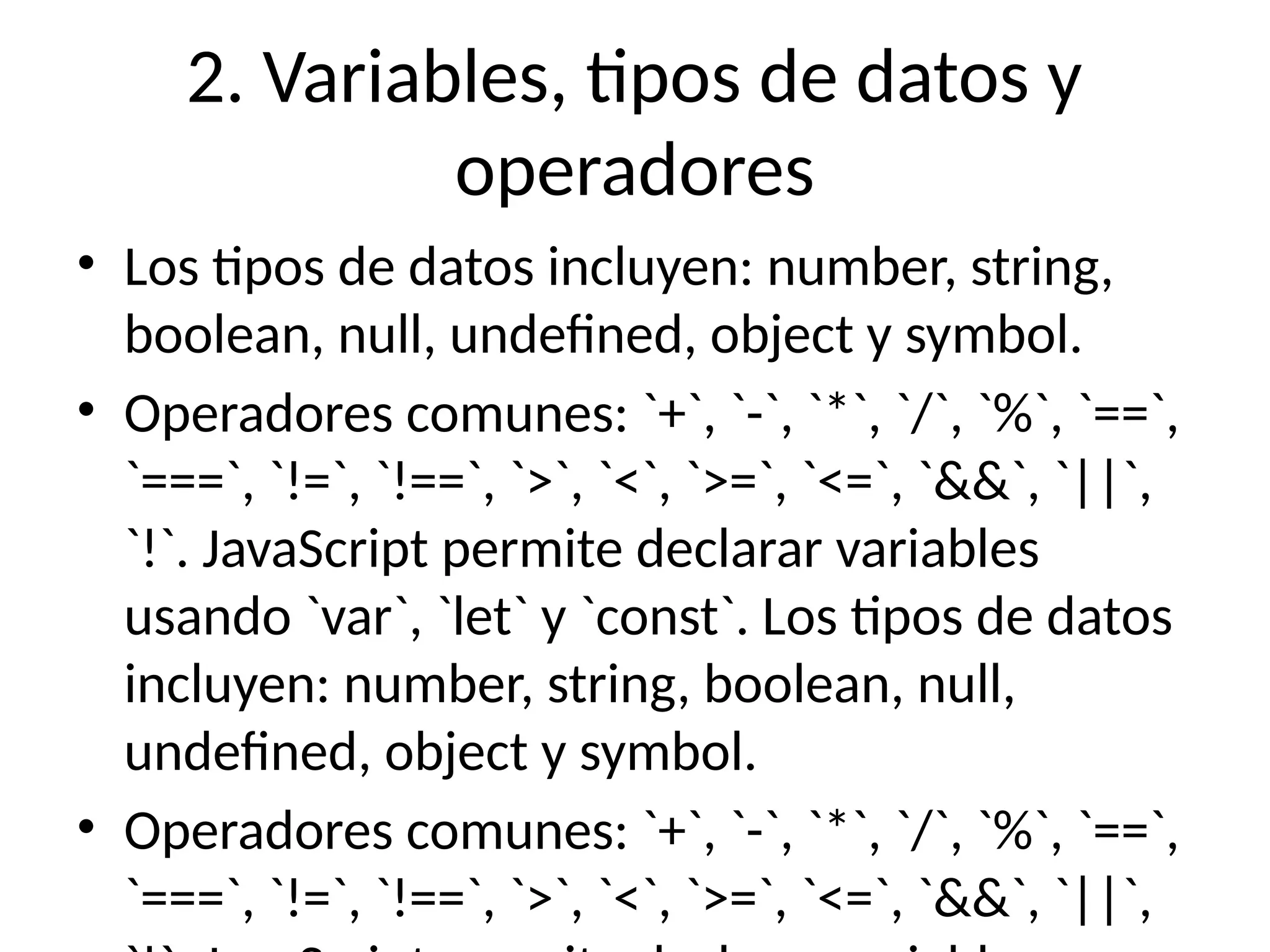 2. Variables, tipos de datos y
operadores
• Los tipos de datos incluyen: number, string,
boolean, null, undefined, object y symbol.
• Operadores comunes: `+`, `-`, `*`, `/`, `%`, `==`,
`===`, `!=`, `!==`, `>`, `<`, `>=`, `<=`, `&&`, `||`,
`!`. JavaScript permite declarar variables
usando `var`, `let` y `const`. Los tipos de datos
incluyen: number, string, boolean, null,
undefined, object y symbol.
• Operadores comunes: `+`, `-`, `*`, `/`, `%`, `==`,
`===`, `!=`, `!==`, `>`, `<`, `>=`, `<=`, `&&`, `||`,
 