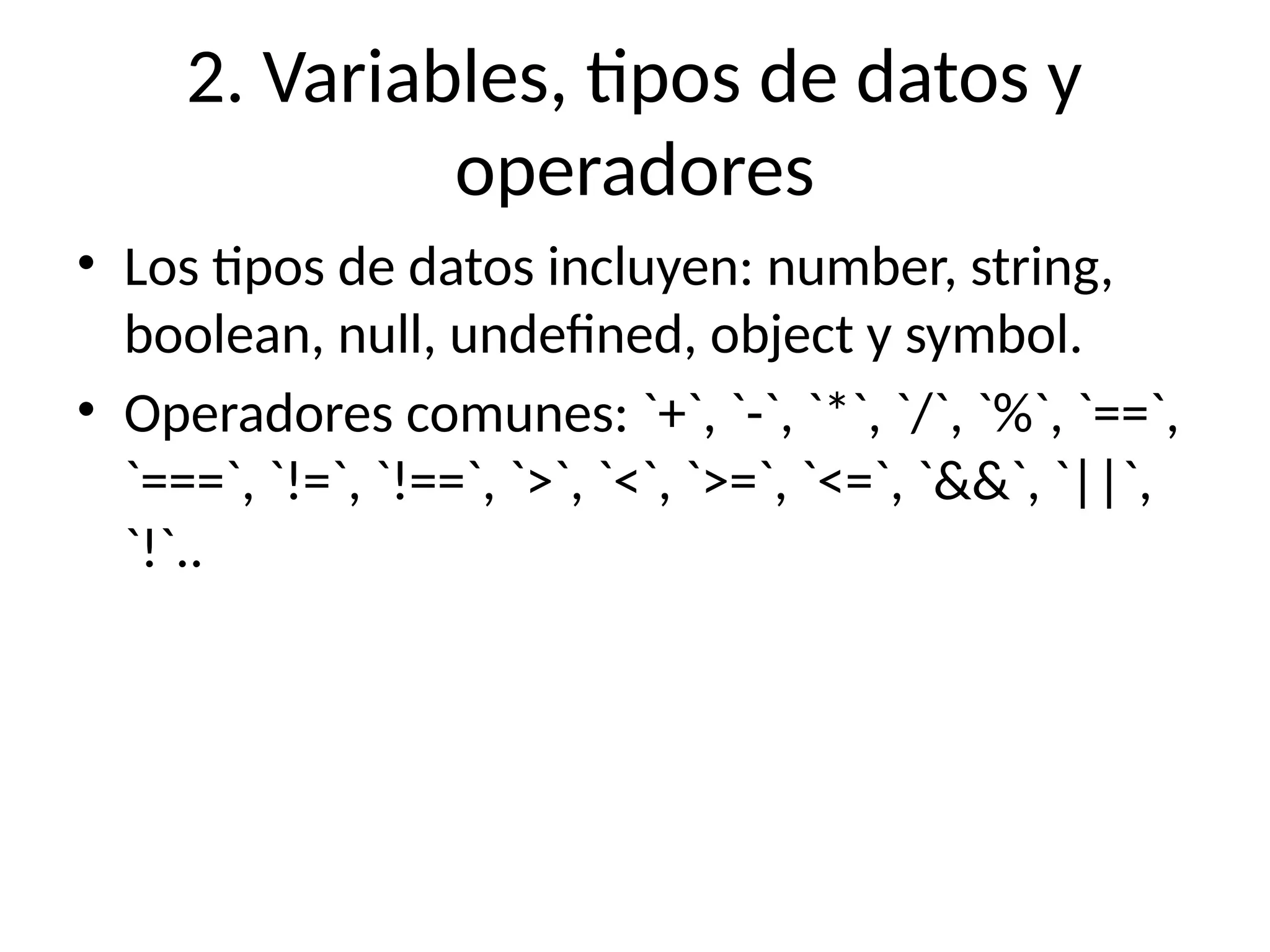 2. Variables, tipos de datos y
operadores
• Los tipos de datos incluyen: number, string,
boolean, null, undefined, object y symbol.
• Operadores comunes: `+`, `-`, `*`, `/`, `%`, `==`,
`===`, `!=`, `!==`, `>`, `<`, `>=`, `<=`, `&&`, `||`,
`!`..
 
