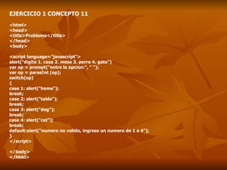 EJERCICIO 1 CONCEPTO 11 <html> <head> <title>Problema</title> </head> <body> <script language="javascript"> alert("digite 1. casa 2. mesa 3. perro 4. gato") var op = prompt("entre la opcion:", " "); var op = parseInt (op); switch(op) { case 1: alert("home"); break; case 2: alert("table"); break; case 3: alert("dog"); break; case 4: alert("cat"); break; default:alert("numero no valido, ingrese un numero de 1 a 4"); } </script> </body> </html> 