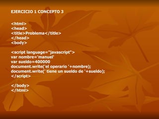 EJERCICIO 1 CONCEPTO 3 <html> <head> <title>Problema</title> </head> <body> <script language="javascript"> var nombre='manuel' var sueldo=400000 document.write('el operario '+nombre); document.write(' tiene un sueldo de '+sueldo); </script> </body> </html> 
