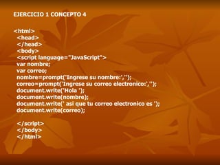 EJERCICIO 1 CONCEPTO 4 <html> <head> </head> <body> <script language="JavaScript"> var nombre; var correo; nombre=prompt('Ingrese su nombre:',''); correo=prompt('Ingrese su correo electronico:',''); document.write('Hola '); document.write(nombre); document.write(' asi que tu correo electronico es '); document.write(correo); </script> </body> </html> 