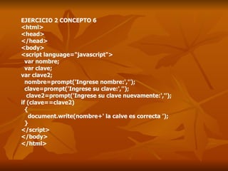 EJERCICIO 2 CONCEPTO 6 <html> <head> </head> <body> <script language="javascript"> var nombre; var clave; var clave2; nombre=prompt('Ingrese nombre:',''); clave=prompt('Ingrese su clave:',''); clave2=prompt('Ingrese su clave nuevamente:',''); if (clave==clave2) { document.write(nombre+' la calve es correcta '); } </script> </body> </html> 