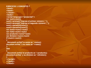 EJERCICIO 1 CONCEPTO 7 <html> <head> </head> <body> <script language="javascript"> var num1,num2; num1=prompt('Ingrese el primer número:',''); num2=prompt('Ingrese el segundo número:',''); num1=parseInt(num1); num2=parseInt(num2); var suma=num1+num2 var resta=num1-num2 var producto=num2*num1 var division=num1/num2 if (num1>num2) { document.write('La suma es '+suma); documen.write(' y su resta es '+resta); } else { document.write('el producto es '+producto); document.write(' y su division es '+division); } </script> </body> </html> 