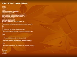 EJERCICIO 3 CONCEPTO 9 <html> <head> </head> <body> <script language="javascript"> var num1,num2,num3; num1=prompt('Ingrese primer número:',''); num2=prompt('Ingrese segundo número:',''); num3=prompt('Ingrese tercer número:',''); num1=parseInt(num1); num2=parseInt(num2); num3=parseInt(num3); if (num1<10 && num2<10 && num3<10) { document.write('todos los numeros son menores a 10'); } else { if (num1>10 && num2<10 && num3>10) { document.write('el segundo numero es menor que 10');  } else { if (num1>10 && num2>10 && num3<10) { document.write('el tercer numero es menor que 10');  } else { document.write('todos los numeros son mayores que 10'); } } } </script> </body> </html> 