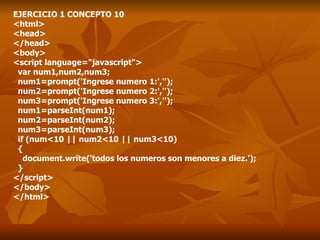 EJERCICIO 1 CONCEPTO 10 <html> <head> </head> <body> <script language="javascript"> var num1,num2,num3; num1=prompt('Ingrese numero 1:',''); num2=prompt('Ingrese numero 2:',''); num3=prompt('Ingrese numero 3:',''); num1=parseInt(num1); num2=parseInt(num2); num3=parseInt(num3); if (num<10 || num2<10 || num3<10) { document.write('todos los numeros son menores a diez.'); } </script> </body> </html> 