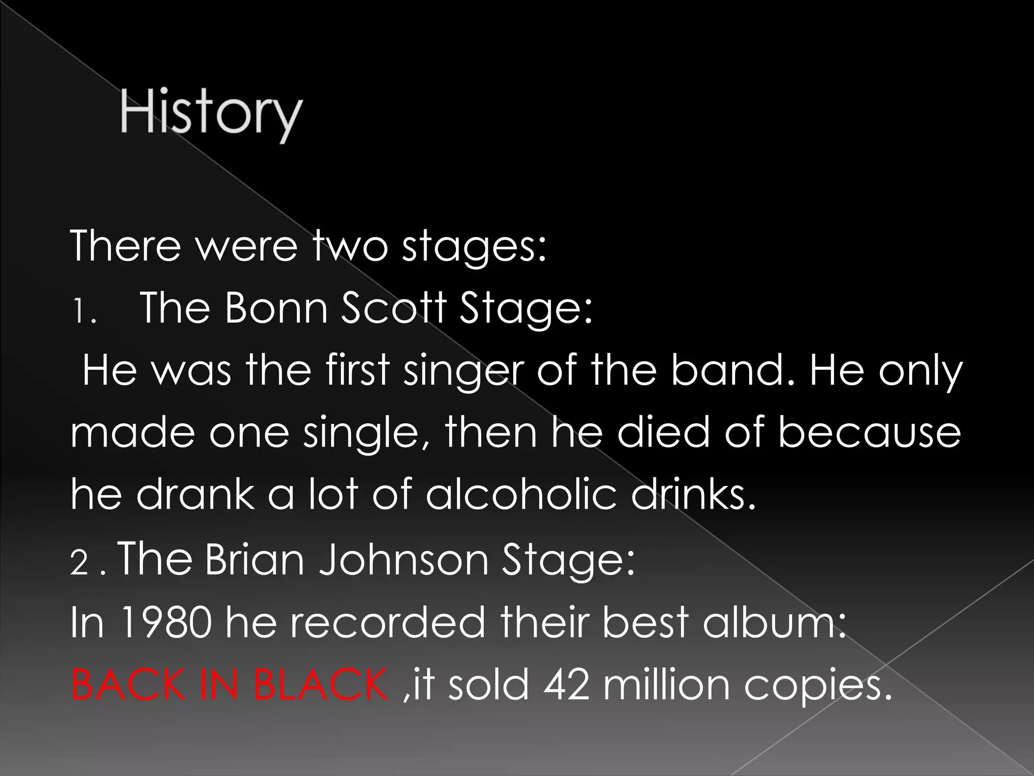 HistoryThereweretwostages:TheBonn Scott Stage:He wasthefirstsinger of theband. He onlymadeone single, thenhe died of becausehe drank a lot of alcoholicdrinks.2 . TheBrian Johnson Stage:In 1980 he recordedtheirbestalbum:BACK IN BLACK ,itsold42 million copies. 