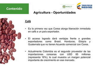 Café
• Es la primera vez que Corea otorga liberación inmediata
en café a un país exportador.
• El acceso logrado dará ventajas frente a grandes
exportadores como Brasil, Honduras, Etiopía y
Guatemala que no tienen Acuerdo comercial con Corea.
• Actualmente Colombia es el segundo proveedor de las
importaciones coreanas con USD 85 millones
(representa 16%), lo cual muestra un margen potencial
importante de crecimiento en ese mercado.
Agricultura - Oportunidades
Contenido
 