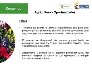 Flores
• Teniendo en cuenta el arancel relativamente alto para este
producto (25%), el Acuerdo será una enorme oportunidad para
seguir conquistando un mercado de alto poder adquisitivo.
• El arancel se desgravará de manera gradual hasta su
eliminación total entre 3 y 5 años para nuestros claveles, rosas
y crisantemos, entre otros.
• Actualmente Colombia es el segundo proveedor (24% del
mercado) después de China, lo cual representa un margen
importante de crecimiento.
Agricultura - Oportunidades
Contenido
 