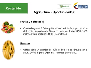 Frutas y hortalizas:
• Corea desgravará frutas y hortalizas de interés exportador de
Colombia. Actualmente Corea importa en frutas USD 1400
millones y en hortalizas USD 694 millones.
Banano
• Corea tiene un arancel de 30% el cual se desgravará en 5
años. Corea importa USD 317 millones en banano.
Agricultura - Oportunidades
Contenido
 