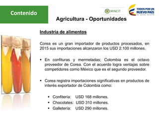 Industria de alimentos
Corea es un gran importador de productos procesados, en
2015 sus importaciones alcanzaron los USD 2.100 millones.
 En confituras y mermeladas; Colombia es el octavo
proveedor de Corea. Con el acuerdo logra ventajas sobre
competidores como México que es el segundo proveedor.
 Corea registra importaciones significativas en productos de
interés exportador de Colombia como:
 Confitería: USD 168 millones.
 Chocolates: USD 310 millones.
 Galletería: USD 290 millones.
Agricultura - Oportunidades
Contenido
 