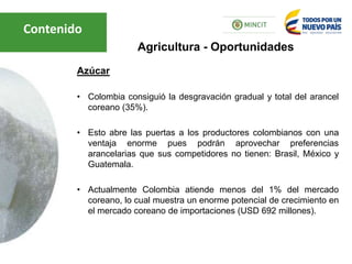 Azúcar
• Colombia consiguió la desgravación gradual y total del arancel
coreano (35%).
• Esto abre las puertas a los productores colombianos con una
ventaja enorme pues podrán aprovechar preferencias
arancelarias que sus competidores no tienen: Brasil, México y
Guatemala.
• Actualmente Colombia atiende menos del 1% del mercado
coreano, lo cual muestra un enorme potencial de crecimiento en
el mercado coreano de importaciones (USD 692 millones).
Agricultura - Oportunidades
Contenido
 