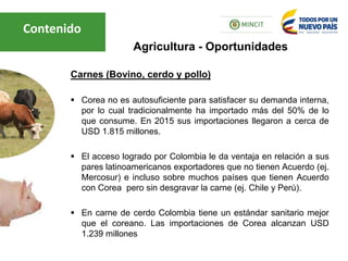 Carnes (Bovino, cerdo y pollo)
 Corea no es autosuficiente para satisfacer su demanda interna,
por lo cual tradicionalmente ha importado más del 50% de lo
que consume. En 2015 sus importaciones llegaron a cerca de
USD 1.815 millones.
 El acceso logrado por Colombia le da ventaja en relación a sus
pares latinoamericanos exportadores que no tienen Acuerdo (ej.
Mercosur) e incluso sobre muchos países que tienen Acuerdo
con Corea pero sin desgravar la carne (ej. Chile y Perú).
 En carne de cerdo Colombia tiene un estándar sanitario mejor
que el coreano. Las importaciones de Corea alcanzan USD
1.239 millones
Agricultura - Oportunidades
Contenido
 