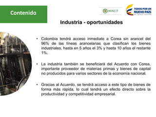 • Colombia tendrá acceso inmediato a Corea sin arancel del
96% de las líneas arancelarias que clasifican los bienes
industriales, hasta en 5 años el 3% y hasta 10 años el restante
1%.
• La industria también se beneficiará del Acuerdo con Corea,
importante proveedor de materias primas y bienes de capital
no producidos para varios sectores de la economía nacional.
• Gracias al Acuerdo, se tendrá acceso a este tipo de bienes de
forma más rápida, lo cual tendrá un efecto directo sobre la
productividad y competitividad empresarial.
Industria - oportunidades
Contenido
 