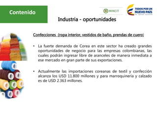Confecciones (ropa interior, vestidos de baño, prendas de cuero)
• La fuerte demanda de Corea en este sector ha creado grandes
oportunidades de negocio para las empresas colombianas, las
cuales podrán ingresar libre de aranceles de manera inmediata a
ese mercado en gran parte de sus exportaciones.
• Actualmente las importaciones coreanas de textil y confección
alcanza los USD 11.800 millones y para marroquinería y calzado
es de USD 2.363 millones.
Industria - oportunidades
Contenido
 