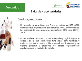 Cosméticos y aseo personal
• El mercado de cosméticos en Corea se calcula en USD 8.000
millones y sus importaciones son cercanas a USD 2.600 millones.
Las compras de estos productos aumentaron 60% entre 2009 y
2015.
• La tendencia se centra en productos naturales y orgánicos para el
cuidado de la piel; cosméticos funcionales para hombres y
mujeres, productos para el cuidado dental, medicamentos y de
higiene personal y productos de belleza, especialmente
productos para el cuidado del cabello.
Industria - oportunidades
Contenido
 
