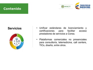 Servicios
Contenido
• Unificar estándares de licenciamiento y
certificaciones para facilitar acceso
prestadores de servicios a Corea.
• Plataformas comerciales no presenciales
para consultoría, telemedicina, call centers,
TICs, diseño, entre otros.
 