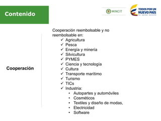 Cooperación
Contenido
Cooperación reembolsable y no
reembolsable en:
 Agricultura
 Pesca
 Energía y minería
 Silvicultura
 PYMES
 Ciencia y tecnología
 Cultura
 Transporte marítimo
 Turismo
 TICs
 Industria:
• Autopartes y automóviles
• Cosméticos
• Textiles y diseño de modas,
• Electricidad
• Software
 
