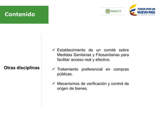 Otras disciplinas
Contenido
 Establecimiento de un comité sobre
Medidas Sanitarias y Fitosanitarias para
facilitar acceso real y efectivo.
 Tratamiento preferencial en compras
públicas.
 Mecanismos de verificación y control de
origen de bienes.
 