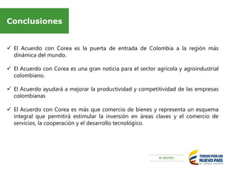 Conclusiones
 El Acuerdo con Corea es la puerta de entrada de Colombia a la región más
dinámica del mundo.
 El Acuerdo con Corea es una gran noticia para el sector agrícola y agroindustrial
colombiano.
 El Acuerdo ayudará a mejorar la productividad y competitividad de las empresas
colombianas
 El Acuerdo con Corea es más que comercio de bienes y representa un esquema
integral que permitirá estimular la inversión en áreas claves y el comercio de
servicios, la cooperación y el desarrollo tecnológico.
 