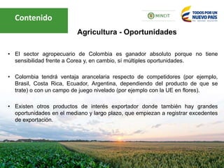 • El sector agropecuario de Colombia es ganador absoluto porque no tiene
sensibilidad frente a Corea y, en cambio, sí múltiples oportunidades.
• Colombia tendrá ventaja arancelaria respecto de competidores (por ejemplo,
Brasil, Costa Rica, Ecuador, Argentina, dependiendo del producto de que se
trate) o con un campo de juego nivelado (por ejemplo con la UE en flores).
• Existen otros productos de interés exportador donde también hay grandes
oportunidades en el mediano y largo plazo, que empiezan a registrar excedentes
de exportación.
Agricultura - Oportunidades
Contenido
 