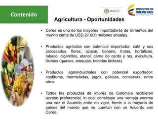 • Corea es uno de los mayores importadores de alimentos del
mundo cerca de USD 27.000 millones anuales.
• Productos agrícolas con potencial exportador: café y sus
procesados, flores, azúcar, banano, frutas, hortalizas,
tabaco, cigarrillos, etanol, carne de cerdo y res, avicultura,
lácteos (quesos, arequipe, bebidas lácteas).
• Productos agroindustriales con potencial exportador:
confituras, mermeladas, jugos, galletas, conservas, entre
otros.
• Todos los productos de interés de Colombia recibieron
acceso preferencial, lo cual constituye una ventaja enorme
una vez el Acuerdo entre en vigor, frente a la mayoría de
países del mundo que no cuentan con un Acuerdo con
Corea.
Agricultura - Oportunidades
Contenido
 