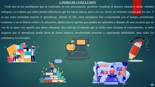 A MODO DE CONCLUSIÓN
Cada uno de los paradigmas que se explicaron en esta presentación, permiten visualizar al proceso educativo desde variados
enfoques; es evidente que todos poseen diferencias que los hacen únicos, pero a la vez, tienen un elemento común que los une. Y
es que todos pretenden mejorar el aprendizaje, además de ello, estos ejemplares han evolucionado con el tiempo, permitiendo
contrastar o en su defecto nutrir a la educación, dando nuevos aportes que pueden ser aplicados o dejando de usar recursos que no
van de la mano con aquello que desea obtenerse. Sea cuál sea el método que se utilice para alcanzar el conocimiento, se debe
asegurar que el aprendizaje pueda darse de forma efectiva, involucrando procesos y capacitando habilidades, para todos los
estudiantes involucrados.
10
 
