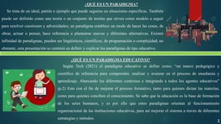 ¿QUÉ ES UN PARADIGMA?
Se trata de un ideal, patrón o ejemplo que puede seguirse en situaciones específicas. También
puede ser definido como una teoría o un conjunto de teorías que sirven como modelo a seguir
para resolver cuestiones y adversidades; un paradigma establece un modo de hacer las cosas, de
obrar, actuar o pensar, hace referencia a plantearse nuevas y diferentes alternativas. Existen
infinidad de paradigmas, pueden ser lingüísticos, científicos, de programación o complejidad; no
obstante, esta presentación se centrará en definir y explicar los paradigmas de tipo educativo.
¿QUÉ ES UN PARADIGMA EDUCATIVO?
Según Tech (2021) el paradigma educativo se define como: “un marco pedagógico y
científico de referencia para comprender, analizar y avanzar en el proceso de enseñanza y
aprendizaje. Abarcando los diferentes contextos e integrando a todos los agentes educativos”
(p.2) Esto con el fin de mejorar el proceso formativo, tanto para quienes dictan las materias,
como para quienes conciben el conocimiento. Se sabe que la educación es la base de formación
de los seres humanos, y es por ello que estos paradigmas orientan al funcionamiento
organizacional de las instituciones educativas, para así mejorar el sistema a través de diferentes
estrategias y métodos.
2
 